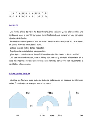 I A O A U H J K U U O R
U C I F B J K A I G P O
5.- PIELES
Una familia entera de indios ha decidido renovar su vestuario y para ello han ido a una
tienda para saber si con 100 euros que tienen les llegará para comprar un traje para cada
miembro de la familia.
Teniendo en cuenta que cada niño necesita 1 metro de tela, cada padre 2m, cada abuelo
3m y cada metro de tela cuesta 7 euros.
Calcula cuantos metros de tela necesitan.
Cuanto costarán toda la tela que necesitan.
¿Les llega con el dinero que tienen? Si les sobra o les falta dinero indica la cantidad.
Una vez hallada la solución, salir al patio y con una tiza y un metro marcaremos en el
suelo las medidas de tela que necesita cada familiar, para poder ver visualmente la
cantidad de tela necesaria.
6.- CASAS DEL MUNDO
Identifica las figuras y suma todos los lados de cada una de las casas de las diferentes
etnias. El resultado que obtengas será el perímetro.
2,5m 7,85m 4m
2m
4m 1,25m 3,5m 1,25m 3m
 