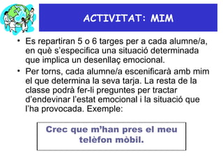ACTIVITAT: MIM Es repartiran 5 o 6 targes per a cada alumne/a, en què s’especifica una situació determinada que implica un desenllaç emocional.  Per torns, cada alumne/a escenificarà amb mim el que determina la seva tarja. La resta de la classe podrà fer-li preguntes per tractar d’endevinar l’estat emocional i la situació que l’ha provocada. Exemple: Crec que m’han pres el meu telèfon mòbil. 