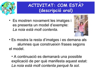 ACTIVITAT: COM ESTÀ? (descripció oral) Es mostren novament les imatges i es presenta un model d’exemple:  La noia està molt contenta .  Es mostra la resta d’imatges i es demana als  alumnes que construeixin frases segons el model. A continuació es demanarà una possible explicació de per què manifesta aquest estat:  La noia està molt contenta perquè fa sol. 