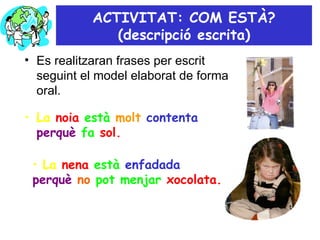 ACTIVITAT: COM ESTÀ? (descripció escrita) Es realitzaran frases per escrit seguint el model elaborat de forma oral.  La  noia   està   molt   contenta  perquè   fa   sol. La  nena   està   enfadada  perquè   no   pot menjar   xocolata. 