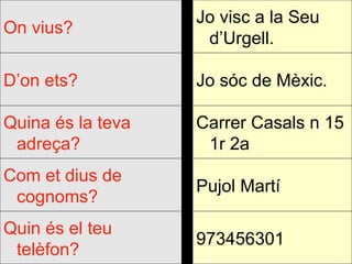973456301 Quin és el teu telèfon? Pujol Martí Com et dius de cognoms? Carrer Casals n 15 1r 2a Quina és la teva adreça? Jo sóc de Mèxic. D’on ets? Jo visc a la Seu d’Urgell. On vius? 