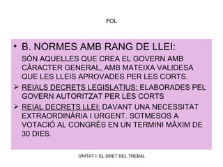 FOL B. NORMES AMB RANG DE LLEI: SÓN AQUELLES QUE CREA EL GOVERN AMB CÀRACTER GENERAL, AMB MATEIXA VALIDESA QUE LES LLEIS APROVADES PER LES CORTS. REIALS DECRETS LEGISLATIUS:  ELABORADES PEL GOVERN AUTORITZAT PER LES CORTS REIAL DECRETS LLEI:  DAVANT UNA NECESSITAT EXTRAORDINÀRIA I URGENT. SOTMESOS A VOTACIÓ AL CONGRÉS EN UN TERMINI MÀXIM DE 30 DIES. 