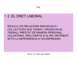 FOL 2. EL DRET LABORAL REGULA LES RELACIONS INDIVIDUALS I COL.LECTIVES QUE TENEN L´ORIGEN EN EL TREBALL PRESTAT DE MANERA PERSONAL, VOLUNTÀRIA, PER COMPTE D´ALTRI I RETRIBUÏT SOTA LA DEPENDÈNCIA D´UN EMPRESARI. 