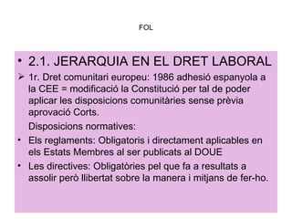 FOL 2.1. JERARQUIA EN EL DRET LABORAL 1r. Dret comunitari europeu: 1986 adhesió espanyola a la CEE = modificació la Constitució per tal de poder aplicar les disposicions comunitàries sense prèvia aprovació Corts.  Disposicions normatives: Els reglaments: Obligatoris i directament aplicables en els Estats Membres al ser publicats al DOUE Les directives: Obligatòries pel que fa a resultats a assolir però llibertat sobre la manera i mitjans de fer-ho. 