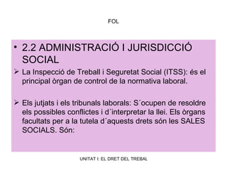 FOL 2.2 ADMINISTRACIÓ I JURISDICCIÓ SOCIAL La Inspecció de Treball i Seguretat Social (ITSS): és el principal òrgan de control de la normativa laboral. Els jutjats i els tribunals laborals: S´ocupen de resoldre els possibles conflictes i d´interpretar la llei. Els òrgans facultats per a la tutela d´aquests drets són les SALES SOCIALS. Són: 