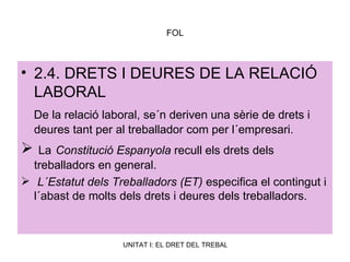 FOL 2.4. DRETS I DEURES DE LA RELACIÓ LABORAL De la relació laboral, se´n deriven una sèrie de drets i deures tant per al treballador com per l´empresari. La   Constitució Espanyola  recull els drets dels treballadors en general. L´Estatut dels Treballadors (ET)  especifica el contingut i l´abast de molts dels drets i deures dels treballadors.  