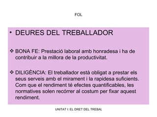 FOL DEURES DEL TREBALLADOR BONA FE: Prestació laboral amb honradesa i ha de contribuir a la millora de la productivitat. DILIGÈNCIA: El treballador està obligat a prestar els seus serveis amb el mirament i la rapidesa suficients. Com que el rendiment té efectes quantificables, les normatives solen recórrer al costum per fixar aquest rendiment. 