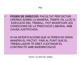 FOL PODER DE DIRECCIÓ:  FACULTAT PER DICTAR ORDRES SOBRE LA MANERA, TEMPS I EL LLOC D´EXECUCIÓ DEL TREBALL. POT MODIFICAR LES CONDICIONS DE LA PRESTACIÓ LABORAL AMB CAUSA JUSTIFICADA. HI HA MODIFICACIONS QUE ALTEREN EN GRAN MANERA EL PACTAT, FINS AL PUNT QUE EL TREBALLADOR TÉ DRET A EXTINGIR EL CONTRACTE AMB INDEMNITZACIÓ. 