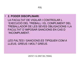 FOL 2. PODER DISCIPLINARI :  LA FACULTAT DE VIGILAR I CONTROLAR L´EXECUCIÓ DEL TREBALL I EL COMPLIMENT DEL TREBALLADOR DE LES SEVES OBLIGACIONS I LA FACULTAT D´IMPOSAR SANCIONS EN CAS D´INCOMPLIMENT. LES FALTES I SANCIONS ES TIPIQUEN COM A LLEUS, GREUS I MOLT GREUS.  