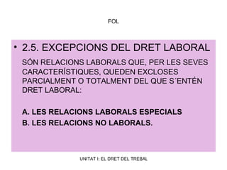 FOL 2.5. EXCEPCIONS DEL DRET LABORAL SÓN RELACIONS LABORALS QUE, PER LES SEVES CARACTERÍSTIQUES, QUEDEN EXCLOSES PARCIALMENT O TOTALMENT DEL QUE S´ENTÉN DRET LABORAL: A. LES RELACIONS LABORALS ESPECIALS B. LES RELACIONS NO LABORALS. 