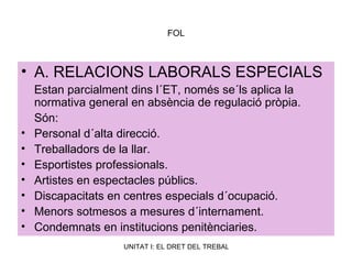 FOL A. RELACIONS LABORALS ESPECIALS Estan parcialment dins l´ET, només se´ls aplica la normativa general en absència de regulació pròpia. Són: Personal d´alta direcció. Treballadors de la llar. Esportistes professionals. Artistes en espectacles públics. Discapacitats en centres especials d´ocupació. Menors sotmesos a mesures d´internament. Condemnats en institucions penitènciaries. 