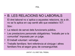 FOL B. LES RELACIONS NO LABORALS El dret laboral no s´aplica a aquestes relacions, és a dir, no se´ls aplica en cap sentit allò que estableix l´ET. Són: La relació de servei dels funcionaris públics.  Les prestacions personals obligatòries: “treballs per a la comunitat” imposats per un jutge. El treball voluntari: veïnatge. Treballs familiars: fent referència al cònjuge i altres familiars fins al segon grau de consanguinitat. 