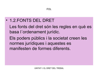 FOL 1.2.FONTS DEL DRET Les fonts del dret són les regles en què es basa l´ordenament jurídic. Els poders públics i la societat creen les normes jurídiques i aquestes es manifesten de formes diferents. 