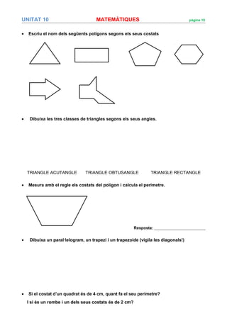 UNITAT 10 MATEMÀTIQUES pàgina 10
• Escriu el nom dels següents polígons segons els seus costats
• Dibuixa les tres classes de triangles segons els seus angles.
TRIANGLE ACUTANGLE TRIANGLE OBTUSANGLE TRIANGLE RECTANGLE
• Mesura amb el regle els costats del polígon i calcula el perímetre.
Resposta: _______________________
• Dibuixa un paral·lelogram, un trapezi i un trapezoide (vigila les diagonals!)
• Si el costat d’un quadrat és de 4 cm, quant fa el seu perímetre?
I si és un rombe i un dels seus costats és de 2 cm?
 