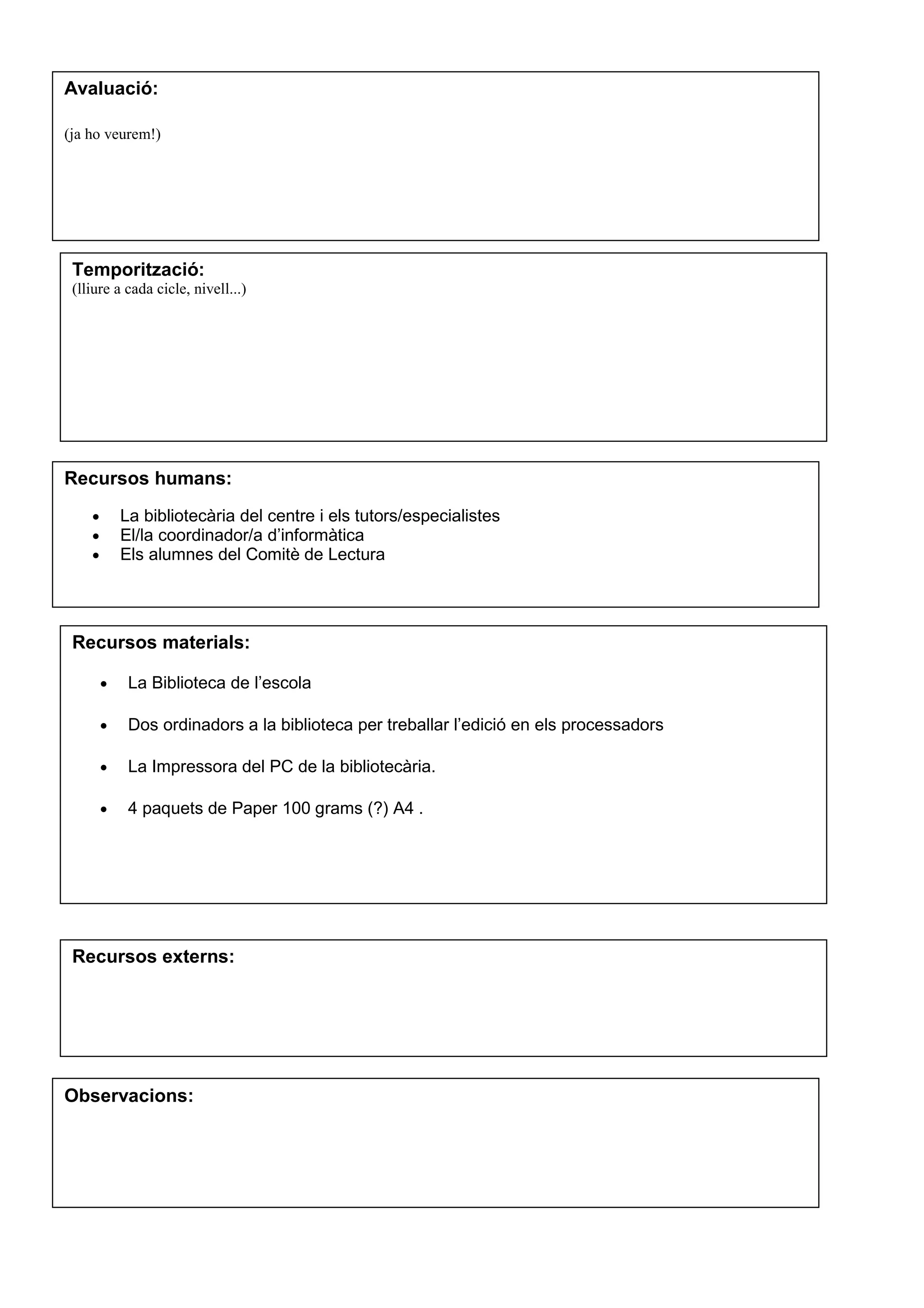 Avaluació:
(ja ho veurem!)
Temporització:
(lliure a cada cicle, nivell...)
Recursos humans:
• La bibliotecària del centre i els tutors/especialistes
• El/la coordinador/a d’informàtica
• Els alumnes del Comitè de Lectura
Recursos materials:
• La Biblioteca de l’escola
• Dos ordinadors a la biblioteca per treballar l’edició en els processadors
• La Impressora del PC de la bibliotecària.
• 4 paquets de Paper 100 grams (?) A4 .
Recursos externs:
Observacions:
 