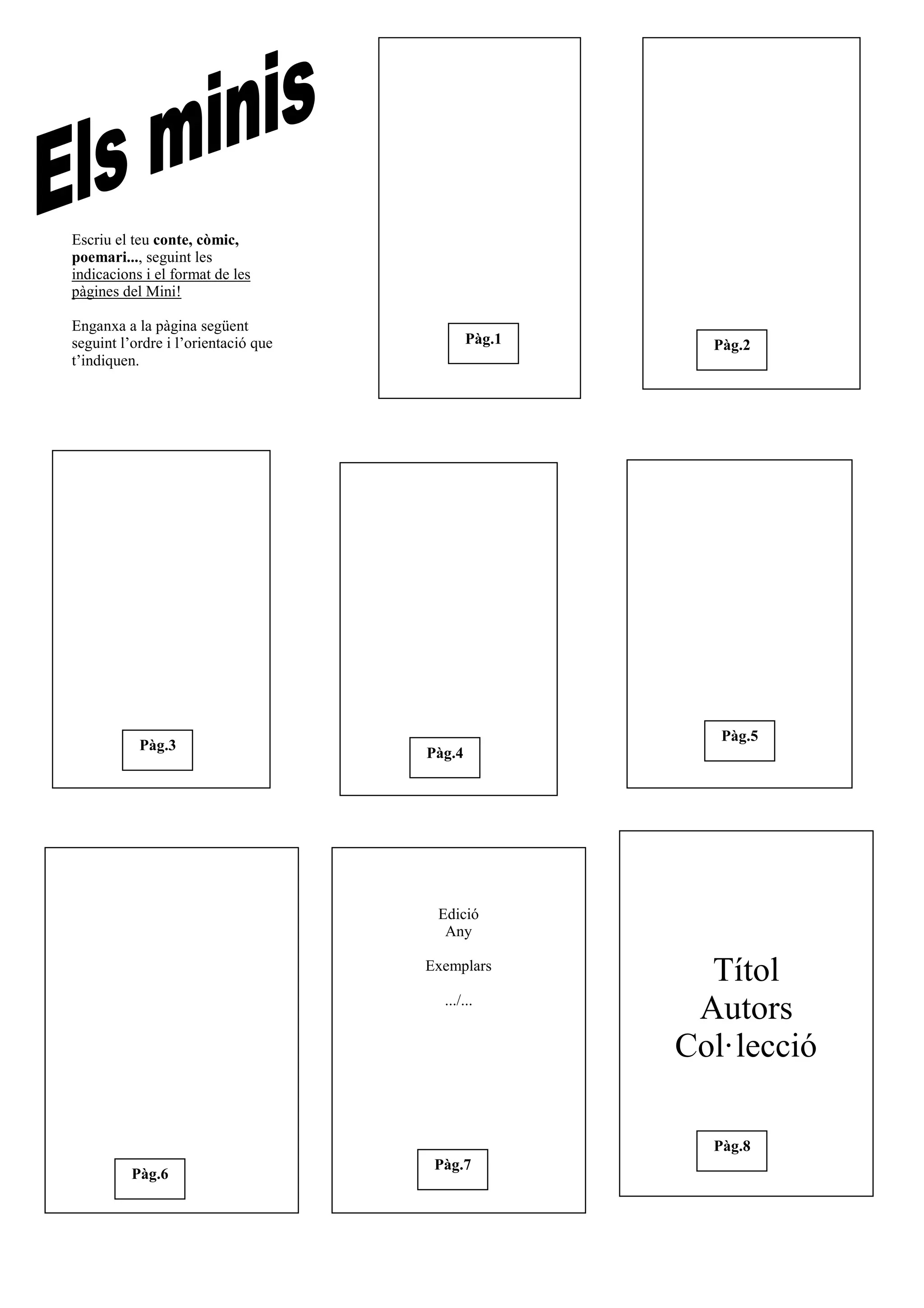 Títol
Autors
Col·lecció
Edició
Any
Exemplars
.../...
Pàg.3
Pàg.2Pàg.1
Pàg.6
Pàg.5
Pàg.4
Pàg.7
Pàg.8
Escriu el teu conte, còmic,
poemari..., seguint les
indicacions i el format de les
pàgines del Mini!
Enganxa a la pàgina següent
seguint l’ordre i l’orientació que
t’indiquen.
 