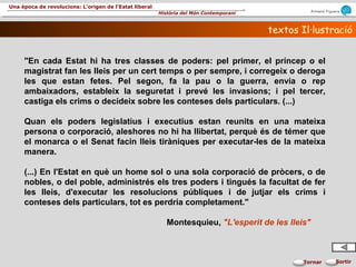 Armand Figuera
Història del Món Contemporani
Una època de revolucions: L’origen de l’Estat liberal
SortirTornar
textos Il·lustraciótextos Il·lustració
"En cada Estat hi ha tres classes de poders: pel primer, el príncep o el
magistrat fan les lleis per un cert temps o per sempre, i corregeix o deroga
les que estan fetes. Pel segon, fa la pau o la guerra, envia o rep
ambaixadors, estableix la seguretat i prevé les invasions; i pel tercer,
castiga els crims o decideix sobre les conteses dels particulars. (...)
Quan els poders legislatius i executius estan reunits en una mateixa
persona o corporació, aleshores no hi ha llibertat, perquè és de témer que
el monarca o el Senat facin lleis tiràniques per executar-les de la mateixa
manera.
(...) En l'Estat en què un home sol o una sola corporació de pròcers, o de
nobles, o del poble, administrés els tres poders i tingués la facultat de fer
les lleis, d'executar les resolucions públiques i de jutjar els crims i
conteses dels particulars, tot es perdria completament."
Montesquieu, "L'esperit de les lleis"
 