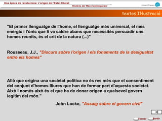 Armand Figuera
Història del Món Contemporani
Una època de revolucions: L’origen de l’Estat liberal
SortirTornar
textos Il·lustraciótextos Il·lustració
"El primer llenguatge de l'home, el llenguatge més universal, el més
enèrgic i l'únic que li va caldre abans que necessités persuadir uns
homes reunits, és el crit de la natura (...)"
Rousseau, J.J., "Discurs sobre l'origen i els fonaments de la desigualtat
entre els homes"
Allò que origina una societat política no és res més que el consentiment
del conjunt d'homes lliures que han de formar part d'aquesta societat.
Això i només això és el que ha de donar origen a qualsevol govern
legítim del món."
John Locke, "Assaig sobre el govern civil"
 