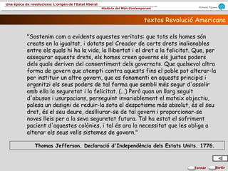 Armand Figuera
Història del Món Contemporani
Una època de revolucions: L’origen de l’Estat liberal
SortirTornar
textos Revolució Americanatextos Revolució Americana
"Sostenim com a evidents aquestes veritats: que tots els homes són
creats en la igualtat, i dotats pel Creador de certs drets inalienables
entre els quals hi ha la vida, la llibertat i el dret a la felicitat. Que, per
assegurar aquests drets, els homes creen governs els justos poders
dels quals deriven del consentiment dels governats. Que qualsevol altra
forma de govern que atempti contra aquests fins el poble pot alterar-la
per instituir un altre govern, que es fonamenti en aquests principis i
organitzi els seus poders de tal forma que sembli més segur d'assolir
amb ella la seguretat i la felicitat. (...) Però quan un llarg seguit
d'abusos i usurpacions, perseguint invariablement el mateix objectiu,
palesa un designi de reduir-la sota el despotisme más absolut, és el seu
dret, és el seu deure, deslliurar-se de tal govern i proporcionar-se
noves lleis per a la seva seguretat futura. Tal ha estat el sofriment
pacient d'aquestes colònies, i tal és ara la necessitat que les obliga a
alterar els seus vells sistemes de govern."
Thomas Jefferson. Declaració d'Independència dels Estats Units. 1776.
 