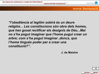Armand Figuera
Història del Món Contemporani
Una època de revolucions: L’origen de l’Estat liberal
SortirTornar
textos: Restauraciótextos: Restauració
“l’obediència al legítim sobirà és un deure
religiós... Les constitucions són obra dels homes,
que han gosat rectificar els designis de Déu...Mai
no s’ha pogut imaginar que l’home pugui crear un
arbre; com s’ha pogut imaginar ,doncs, que
l’home tingués poder per a crear una
constitució?”.
J. de Maistre
 