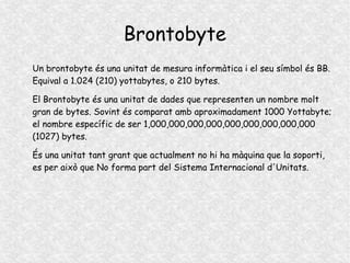 Brontobyte
Un brontobyte és una unitat de mesura informàtica i el seu símbol és BB.
Equival a 1.024 (210) yottabytes, o 210 bytes.
El Brontobyte és una unitat de dades que representen un nombre molt
gran de bytes. Sovint és comparat amb aproximadament 1000 Yottabyte;
el nombre específic de ser 1,000,000,000,000,000,000,000,000,000
(1027) bytes.
És una unitat tant grant que actualment no hi ha màquina que la soporti,
es per això que No forma part del Sistema Internacional d'Unitats.
 
