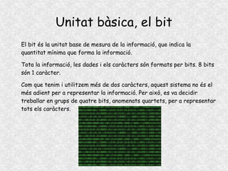 Unitat bàsica, el bit
El bit és la unitat base de mesura de la informació, que indica la
quantitat mínima que forma la informació.
Tota la informació, les dades i els caràcters són formats per bits. 8 bits
són 1 caràcter.
Com que tenim i utilitzem més de dos caràcters, aquest sistema no és el
més adient per a representar la informació. Per això, es va decidir
treballar en grups de quatre bits, anomenats quartets, per a representar
tots els caràcters.
 