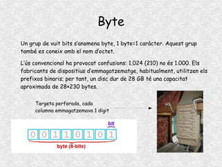 Byte
Un grup de vuit bits s’anomena byte, 1 byte=1 caràcter. Aquest grup
també es coneix amb el nom d’octet.
L’ús convencional ha provocat confusions: 1.024 (210) no és 1.000. Els
fabricants de dispositius d’emmagatzematge, habitualment, utilitzen els
prefixos binaris; per tant, un disc dur de 28 GB té una capacitat
aproximada de 28×230 bytes.
Targeta perforada, cada
columna emmagatzemava 1 digit
 