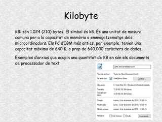 Kilobyte
KB: són 1.024 (210) bytes. El símbol és kB. És una unitat de mesura
comuna per a la capacitat de memòria o emmagatzematge dels
microordinadors. Els PC d’IBM més antics, per exemple, tenien una
capacitat màxima de 640 K, o prop de 640.000 caràcters de dades.
Exemples d’arxius que ocupin una quantitat de KB en són els documents
de processador de text
 