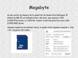Megabyte
és una unitat de mesura de la quantitat de dades informàtiques. El
símbol és MB. És un múltiple binari del byte, que equival a 220
(1.048.576) bytes i a 1.024 kB, traduït a efectes pràctics com a 106
(1.000.000) bytes.
Aquesta memòria es bastant baixa, la poden tenir algunes cançons o, fins
i tot, targetes SD velles.
 