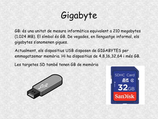 Gigabyte
GB: és una unitat de mesura informàtica equivalent a 210 megabytes
(1.024 MB). El símbol és GB. De vegades, en llenguatge informal, els
gigabytes s’anomenen gigues.
Actualment, els dispositius USB disposen de GIGABYTES per
emmagatzemar memòria. Hi ha dispositius de 4,8,16,32,64 i més GB.
Les targetes SD també tenen GB de memòria
 