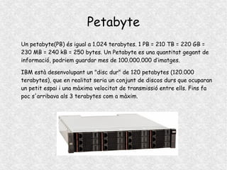 Petabyte
Un petabyte(PB) és igual a 1.024 terabytes. 1 PB = 210 TB = 220 GB =
230 MB = 240 kB = 250 bytes. Un Petabyte es una quantitat gegant de
informació, podriem guardar mes de 100.000.000 d’imatges.
IBM està desenvolupant un "disc dur" de 120 petabytes (120.000
terabytes), que en realitat seria un conjunt de discos durs que ocuparan
un petit espai i una màxima velocitat de transmissió entre ells. Fins fa
poc s'arribava als 3 terabytes com a màxim.
 