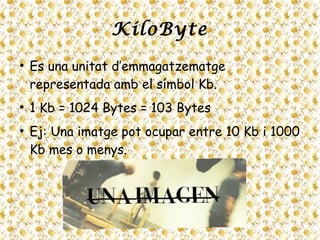 KiloByte
●
Es una unitat d’emmagatzematge
representada amb el símbol Kb.
●
1 Kb = 1024 Bytes = 103 Bytes
●
Ej: Una imatge pot ocupar entre 10 Kb i 1000
Kb mes o menys.
 