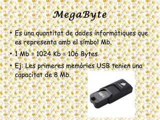 MegaByte
●
Es una quantitat de dades informàtiques que
es representa amb el símbol Mb.
●
1 Mb = 1024 Kb = 106 Bytes
●
Ej: Les primeres memòries USB tenien una
capacitat de 8 Mb.
 
