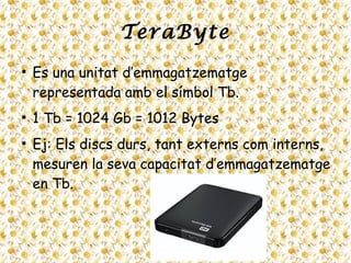 TeraByte
●
Es una unitat d’emmagatzematge
representada amb el símbol Tb.
●
1 Tb = 1024 Gb = 1012 Bytes
●
Ej: Els discs durs, tant externs com interns,
mesuren la seva capacitat d’emmagatzematge
en Tb.
 