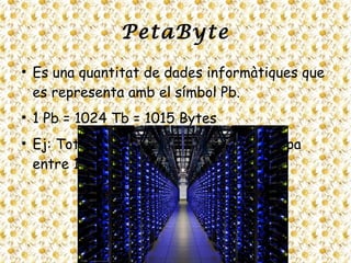 PetaByte
●
Es una quantitat de dades informàtiques que
es representa amb el símbol Pb.
●
1 Pb = 1024 Tb = 1015 Bytes
●
Ej: Tota l’informació que té Google ocupa
entre 1 Pb i 2 Pb.
 