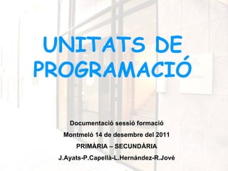 UNITATS DE
PROGRAMACIÓ

    Documentació sessió formació
  Montmeló 14 de desembre del 2011
      PRIMÀRIA – SECUNDÀRIA
 J.Ayats-P.Capellà-L.Hernández-R.Jové
 
