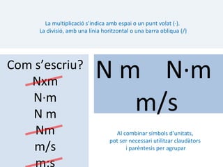 La multiplicació s’indica amb espai o un punt volat (·).
     La divisió, amb una línia horitzontal o una barra obliqua (/)




Com s’escriu?
   Nxm
                            N m N·m
   N·m
   Nm
                               m/s
    Nm                              Al combinar símbols d’unitats,
                                  pot ser necessari utilitzar claudàtors
    m/s                                 i parèntesis per agrupar

    m:s
 