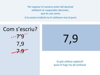 Per separar el numero enter del decimal
              utilitzem el «separador decimal»,
                       que és una coma.
        A la nostra tradició no hi utilitzem mai el punt.



Com s’escriu?
    7’9
    7,9
                                           7,9
    7.9
                                     Es pot utilitzar apòstrof
                                   quan hi hagi risc de confusió
 