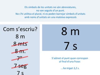 Els símbols de les unitats no són abreviatures,
                         no van seguits d’un punt.
    No s’hi utilitza el plural, ni es poden barrejar símbols d’unitats
            amb noms d’unitats en una mateixa expressió.



Com s’escriu?
    8m
                                               8m
   8 mts
   8 m.
                                               7s
    7”                                S’admet el punt quan correspon
                                           al final d’una frase:
   7 seg                                      ...ha trigat 3,2 s.

    7s
 
