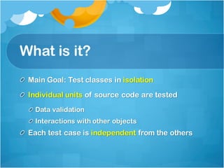 What is it?
Main Goal: Test classes in isolation
Individual units of source code are tested
Data validation
Interactions with other objects
Each test case is independent from the others
 