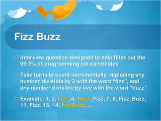 Fizz Buzz
Interview question designed to help filter out the
99.5% of programming job candidates
Take turns to count incrementally, replacing any
number divisible by 3 with the word “fizz”, and
any number divisible by five with the word “buzz”
Example: 1, 2, Fizz, 4, Buzz, Fizz, 7, 8, Fizz, Buzz,
11, Fizz, 13, 14, FizzBuzz, …
 