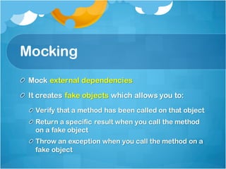 Mocking
Mock external dependencies
It creates fake objects which allows you to:
Verify that a method has been called on that object
Return a specific result when you call the method
on a fake object
Throw an exception when you call the method on a
fake object
 