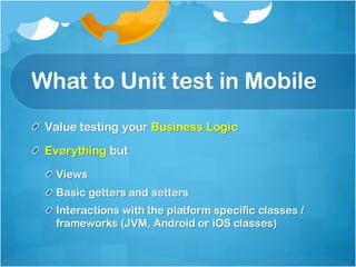 What to Unit test in Mobile
Value testing your Business Logic
Everything but
Views
Basic getters and setters
Interactions with the platform specific classes /
frameworks (JVM, Android or iOS classes)
 