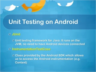 Unit Testing on Android
JUnit
Unit testing framework for Java. It runs on the
JVM, no need to have Android devices connected
InstrumentationTestCase
Class provided by the Android SDK which allows
us to access the Android instrumentation (e.g.
Context)
 