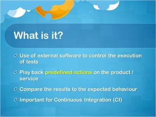 What is it?
Use of external software to control the execution
of tests
Play back predefined actions on the product /
service
Compare the results to the expected behaviour
Important for Continuous Integration (CI)
 