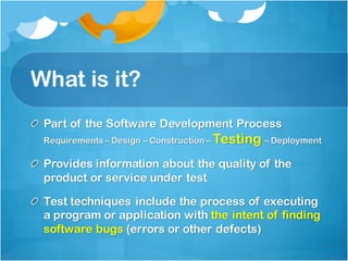 What is it?
Part of the Software Development Process
Requirements – Design – Construction – Testing – Deployment
Provides information about the quality of the
product or service under test
Test techniques include the process of executing
a program or application with the intent of finding
software bugs (errors or other defects)
 