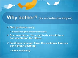Why bother? (as an Indie developer)
Find problems early
Cost of fixing the problem increases
Documentation: Your unit tests should be a
documentation for others
Facilitates change: Have the certainty that you
don’t break anything
Grow resiliently
 
