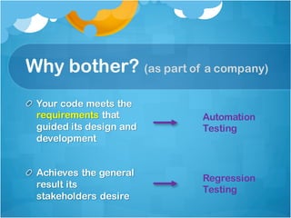 Why bother? (as part of a company)
Your code meets the
requirements that
guided its design and
development
Achieves the general
result its
stakeholders desire
Regression
Testing
Automation
Testing
 