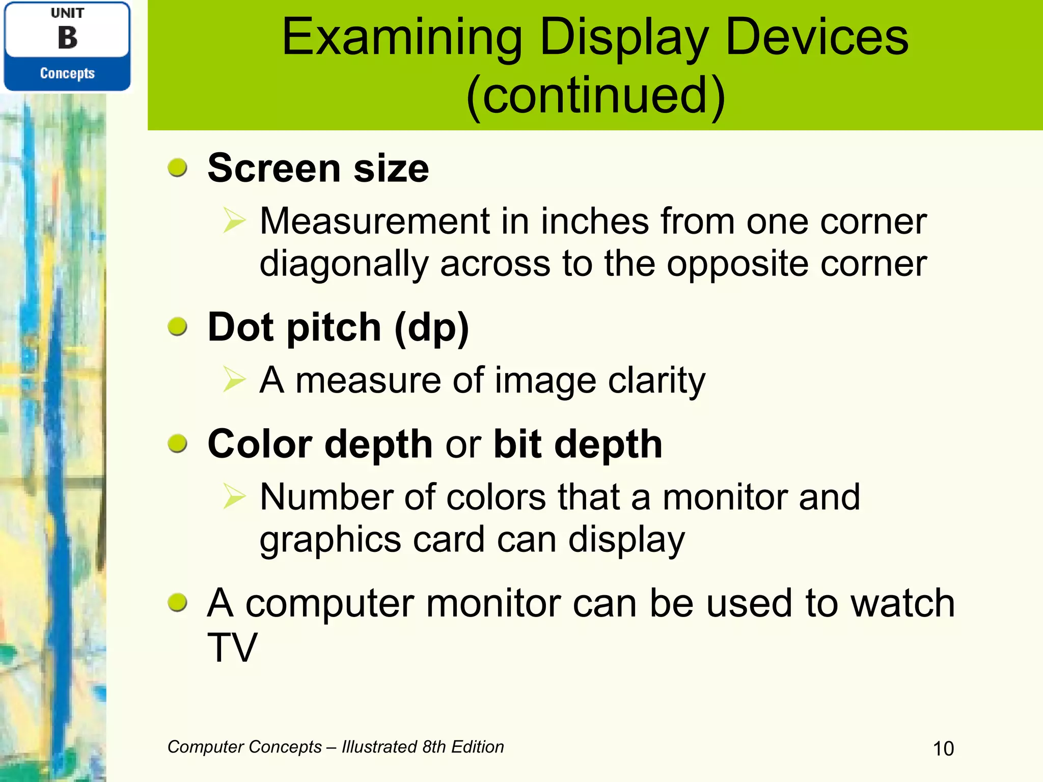 Examining Display Devices (continued) Screen size Measurement in inches from one corner diagonally across to the opposite corner Dot pitch (dp) A measure of image clarity Color depth  or  bit depth Number of colors that a monitor and graphics card can display A computer monitor can be used to watch TV Computer Concepts – Illustrated 8th Edition 