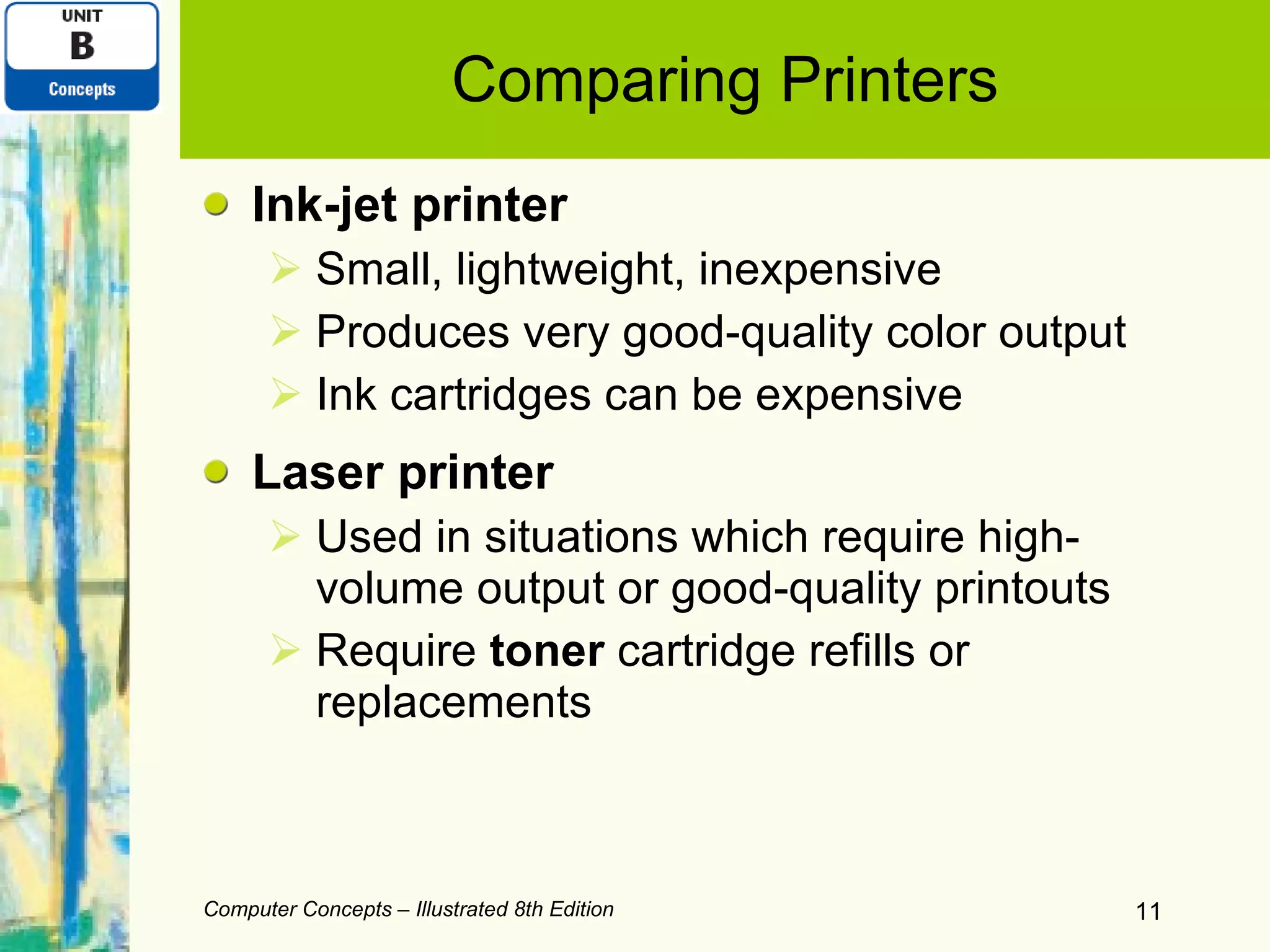 Comparing Printers Ink-jet printer Small, lightweight, inexpensive Produces very good-quality color output Ink cartridges can be expensive Laser printer Used in situations which require high-volume output or good-quality printouts Require  toner  cartridge refills or replacements Computer Concepts – Illustrated 8th Edition 